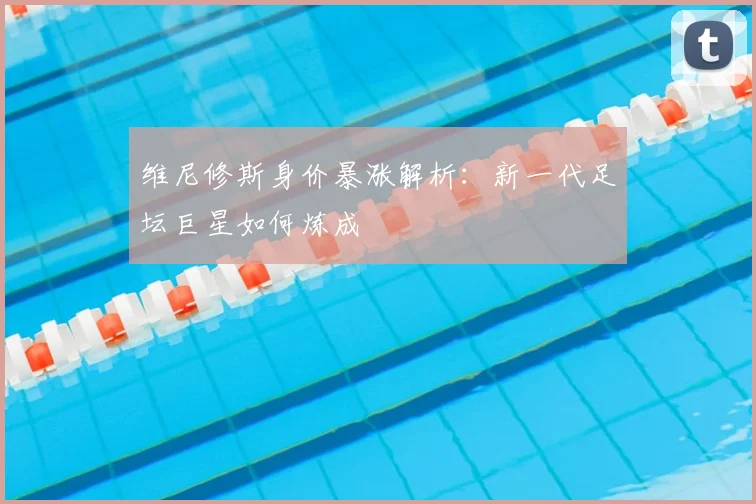 维尼修斯身价暴涨解析:新一代足坛巨星如何炼成