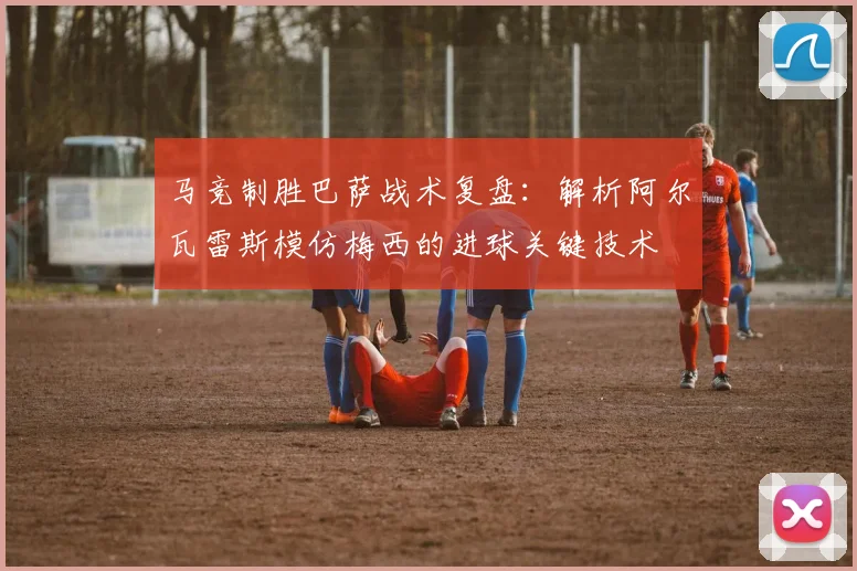 马竞制胜巴萨战术复盘:解析阿尔瓦雷斯模仿梅西的进球关键技术
