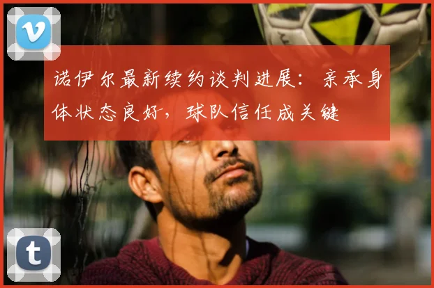 诺伊尔最新续约谈判进展:亲承身体状态良好,球队信任成关键