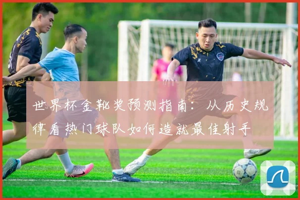 世界杯金靴奖预测指南：从历史规律看热门球队如何造就最佳射手
