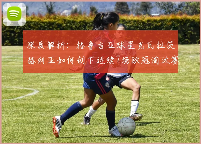深度解析：格鲁吉亚球星克瓦拉茨赫利亚如何创下连续7场欧冠淘汰赛制造进球奇迹？附数据对比与前景分析