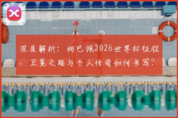 深度解析：姆巴佩2026世界杯征程，卫冕之路与个人传奇如何书写？