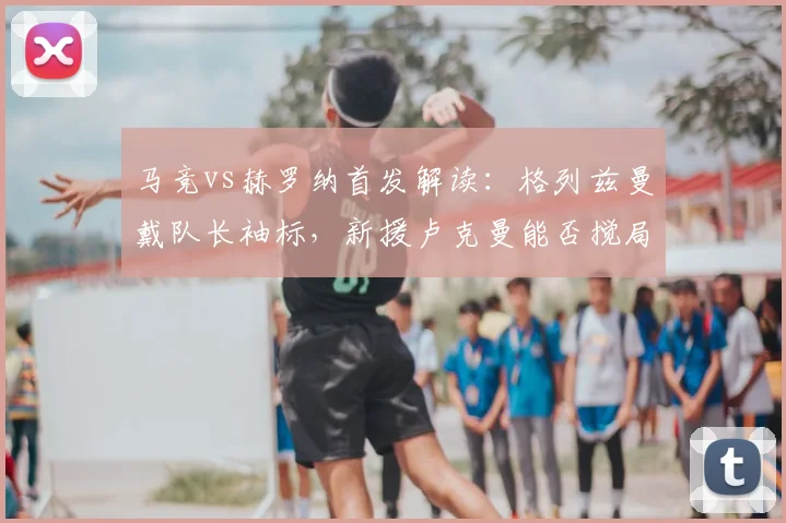 马竞vs赫罗纳首发解读：格列兹曼戴队长袖标，新援卢克曼能否搅局？