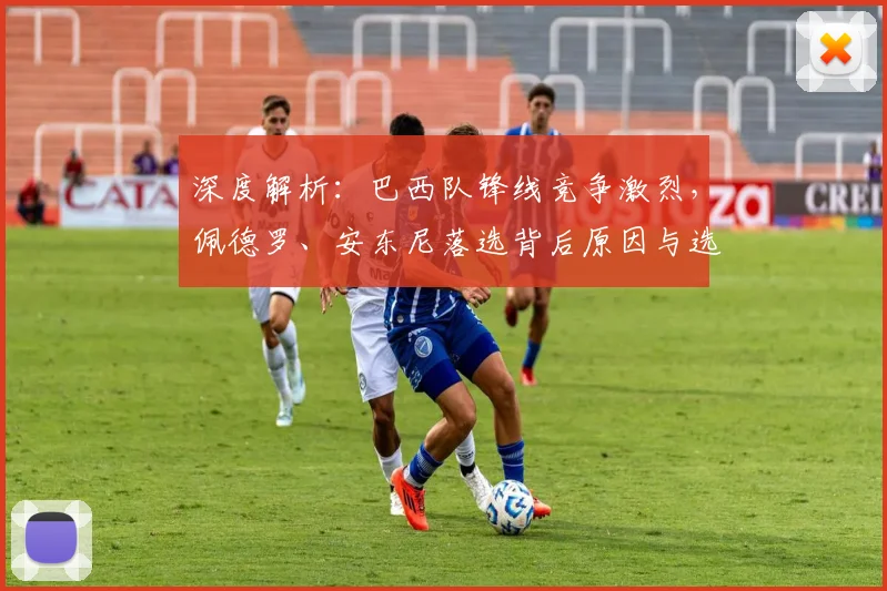 深度解析:巴西队锋线竞争激烈,佩德罗、安东尼落选背后原因与选人标准