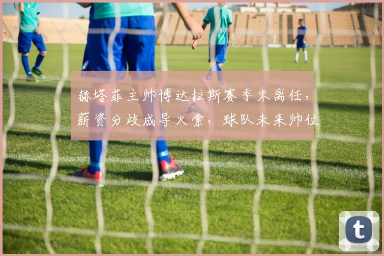 赫塔菲主帅博达拉斯赛季末离任,薪资分歧成导火索,球队未来帅位引关注